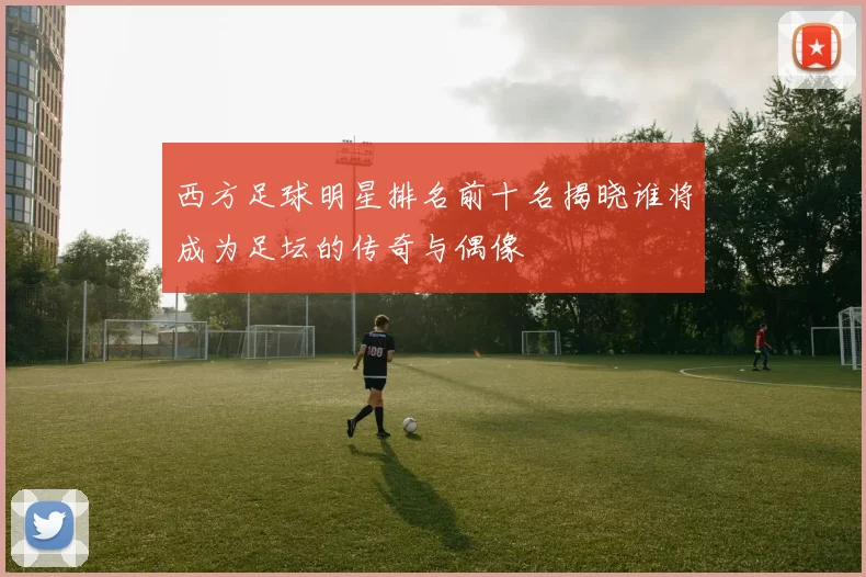 西方足球明星排名前十名揭晓谁将成为足坛的传奇与偶像