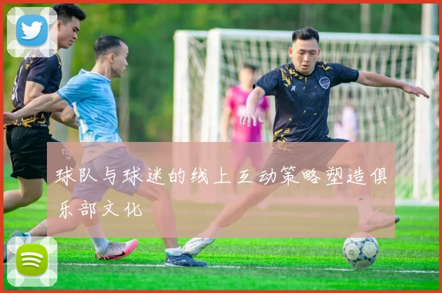 球队与球迷的线上互动策略塑造俱乐部文化