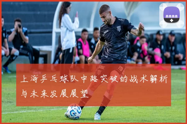 上海乒乓球队中路突破的战术解析与未来发展展望