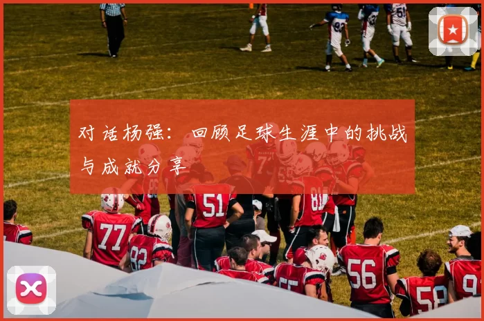 对话杨强：回顾足球生涯中的挑战与成就分享