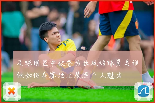 足球明星中被誉为独狼的球员是谁他如何在赛场上展现个人魅力