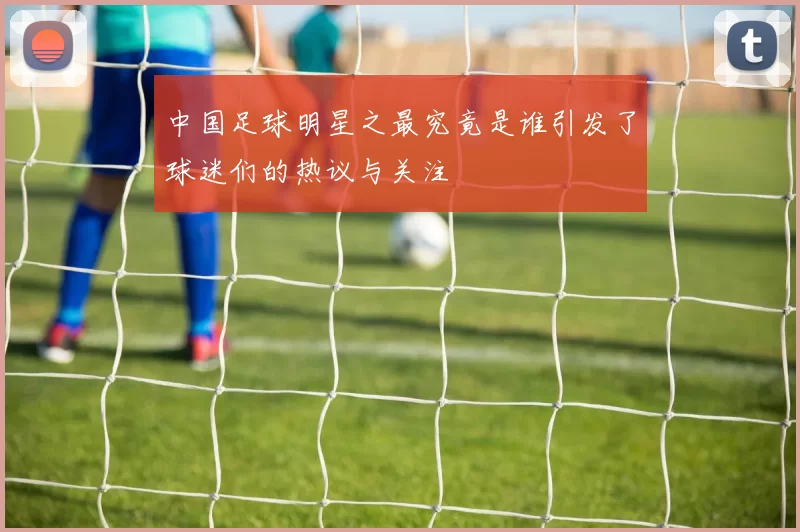 中国足球明星之最究竟是谁引发了球迷们的热议与关注