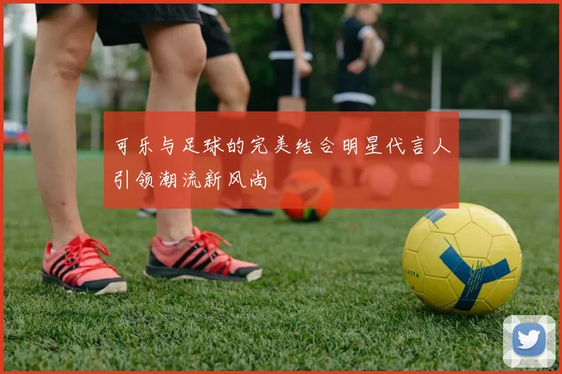 可乐与足球的完美结合明星代言人引领潮流新风尚