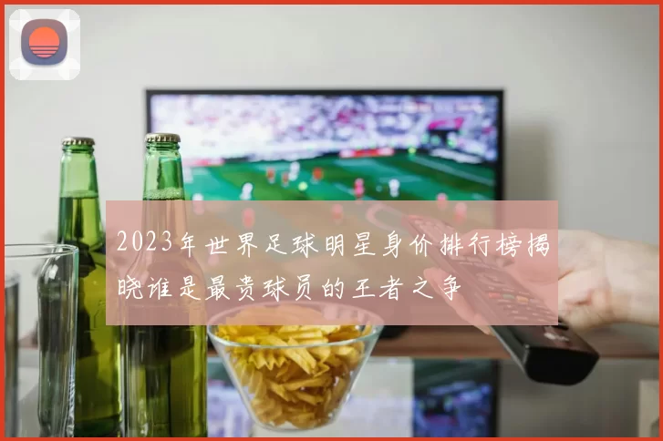2023年世界足球明星身价排行榜揭晓谁是最贵球员的王者之争