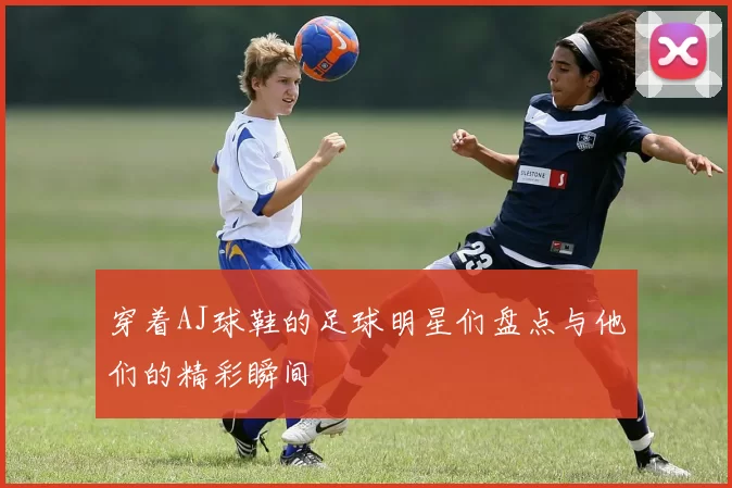 穿着AJ球鞋的足球明星们盘点与他们的精彩瞬间