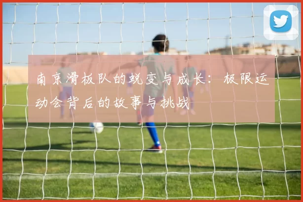 南京滑板队的蜕变与成长：极限运动会背后的故事与挑战
