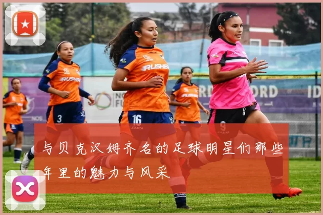 与贝克汉姆齐名的足球明星们那些年里的魅力与风采