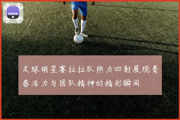 足球明星赛拉拉队热力四射展现青春活力与团队精神的精彩瞬间