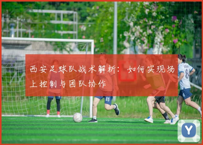 西安足球队战术解析：如何实现场上控制与团队协作