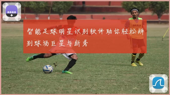 智能足球明星识别软件助你轻松辨别球场巨星与新秀