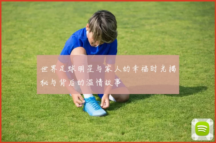 世界足球明星与家人的幸福时光揭秘与背后的温情故事