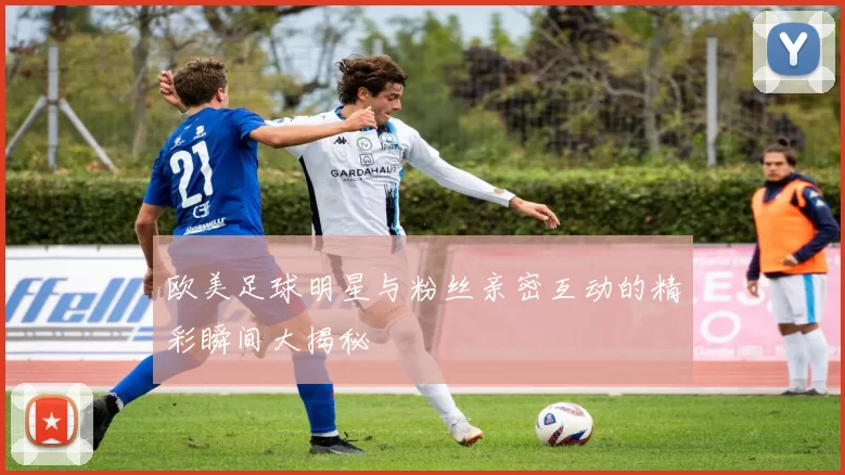 欧美足球明星与粉丝亲密互动的精彩瞬间大揭秘