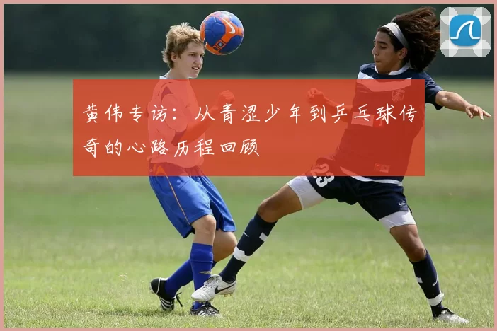 黄伟专访：从青涩少年到乒乓球传奇的心路历程回顾