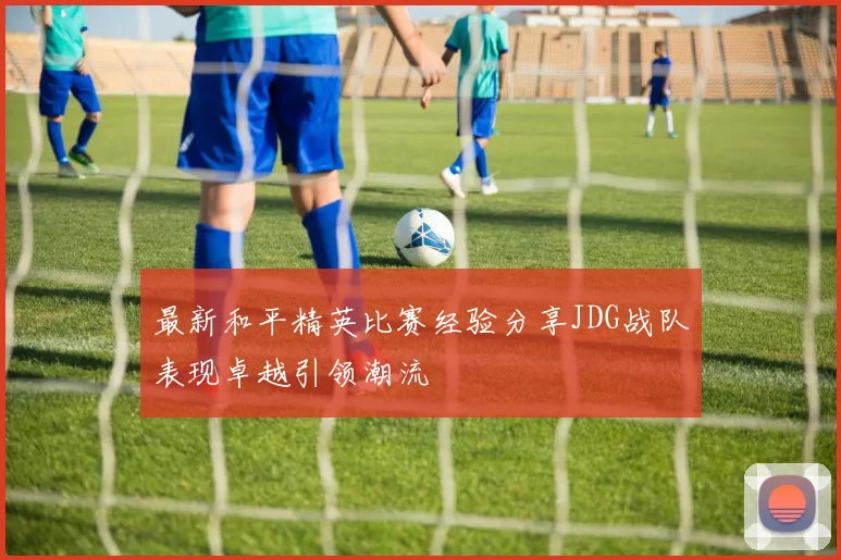 最新和平精英比赛经验分享JDG战队表现卓越引领潮流