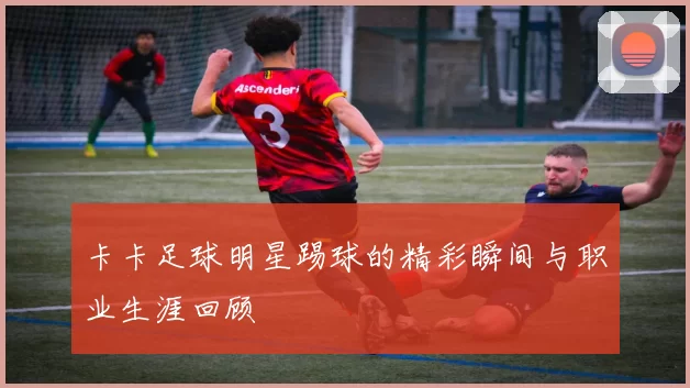卡卡足球明星踢球的精彩瞬间与职业生涯回顾