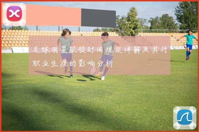 足球明星服役时间规定详解及其对职业生涯的影响分析