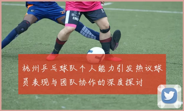 杭州乒乓球队个人能力引发热议球员表现与团队协作的深度探讨