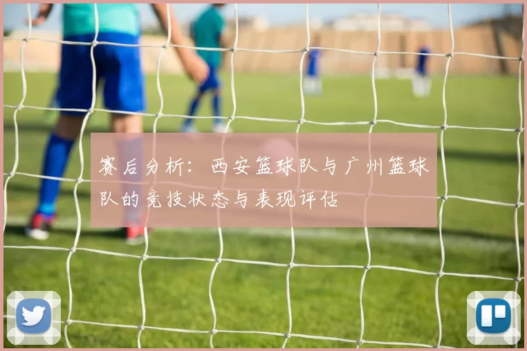 赛后分析：西安篮球队与广州篮球队的竞技状态与表现评估