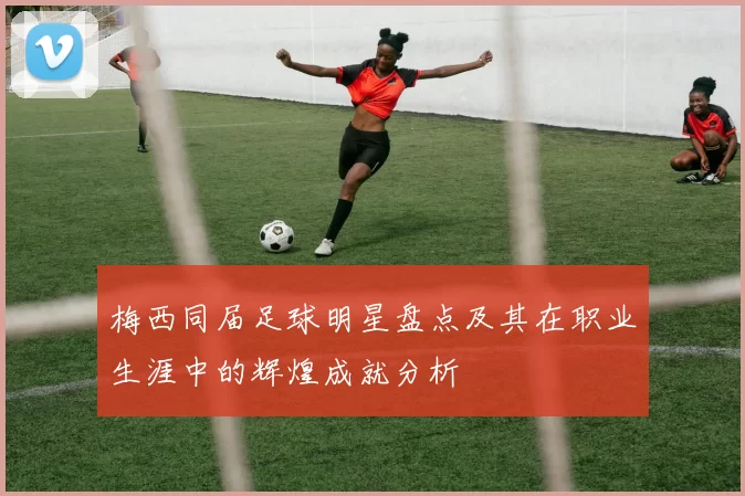 梅西同届足球明星盘点及其在职业生涯中的辉煌成就分析