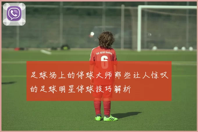 足球场上的停球大师那些让人惊叹的足球明星停球技巧解析
