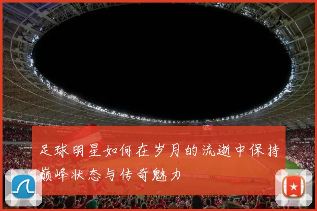足球明星如何在岁月的流逝中保持巅峰状态与传奇魅力