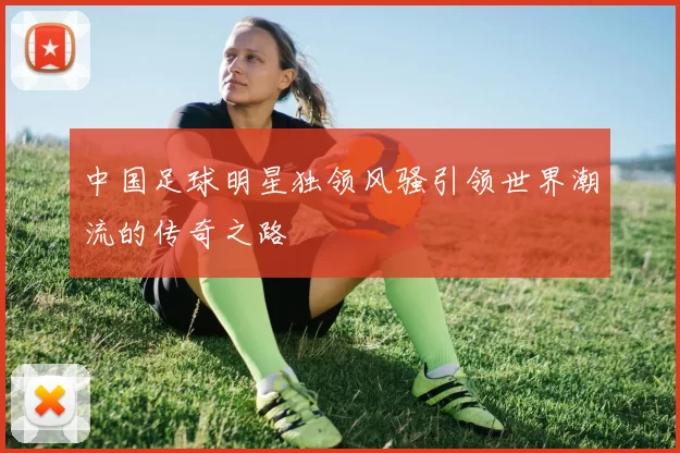 中国足球明星独领风骚引领世界潮流的传奇之路