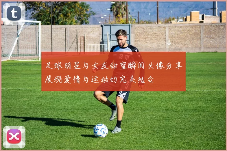 足球明星与女友甜蜜瞬间头像分享展现爱情与运动的完美结合