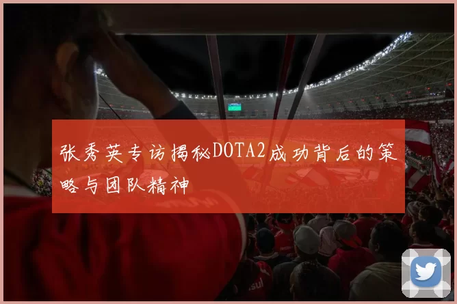 张秀英专访揭秘DOTA2成功背后的策略与团队精神