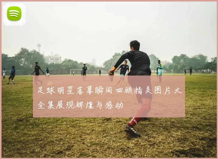 足球明星落幕瞬间回顾精美图片大全集展现辉煌与感动