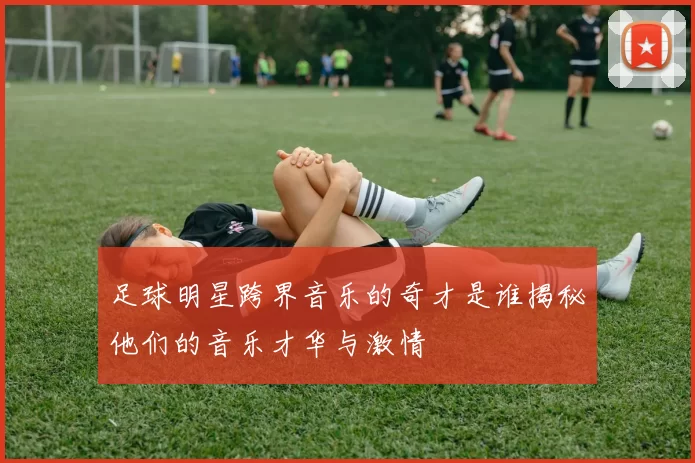 足球明星跨界音乐的奇才是谁揭秘他们的音乐才华与激情