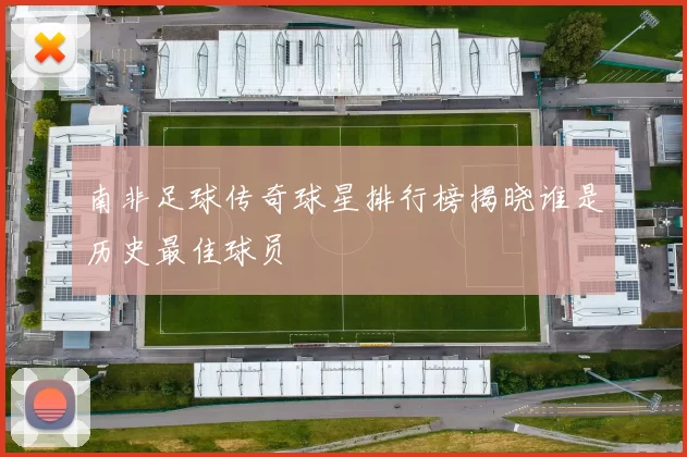南非足球传奇球星排行榜揭晓谁是历史最佳球员