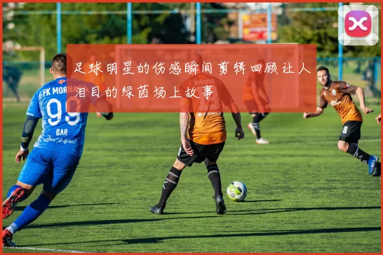 足球明星的伤感瞬间剪辑回顾让人泪目的绿茵场上故事