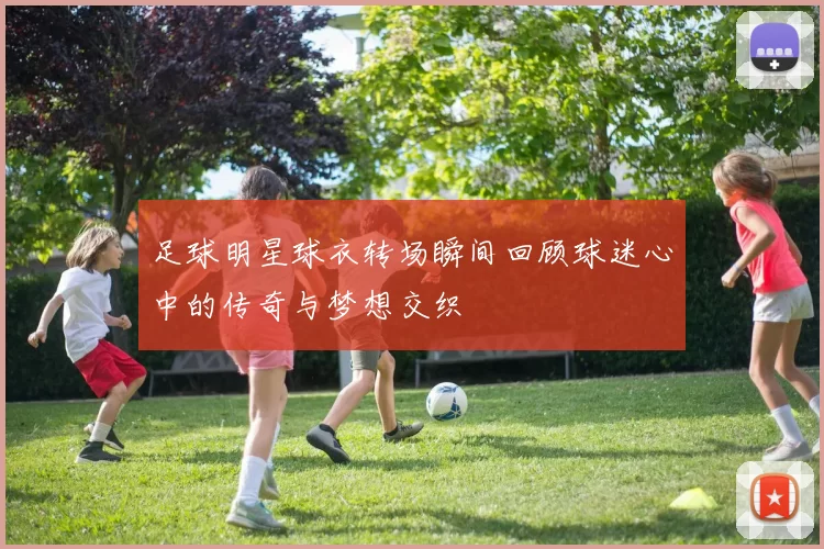 足球明星球衣转场瞬间回顾球迷心中的传奇与梦想交织