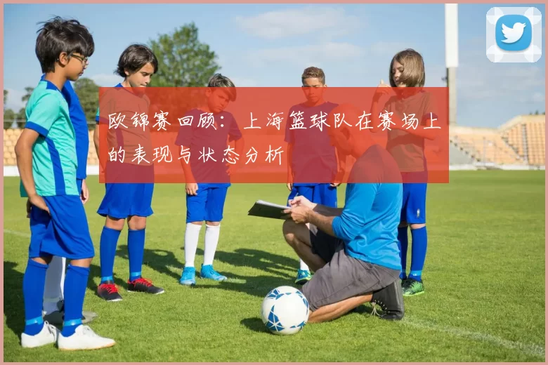 欧锦赛回顾：上海篮球队在赛场上的表现与状态分析