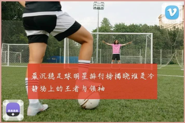 最沉稳足球明星排行榜揭晓谁是冷静场上的王者与领袖