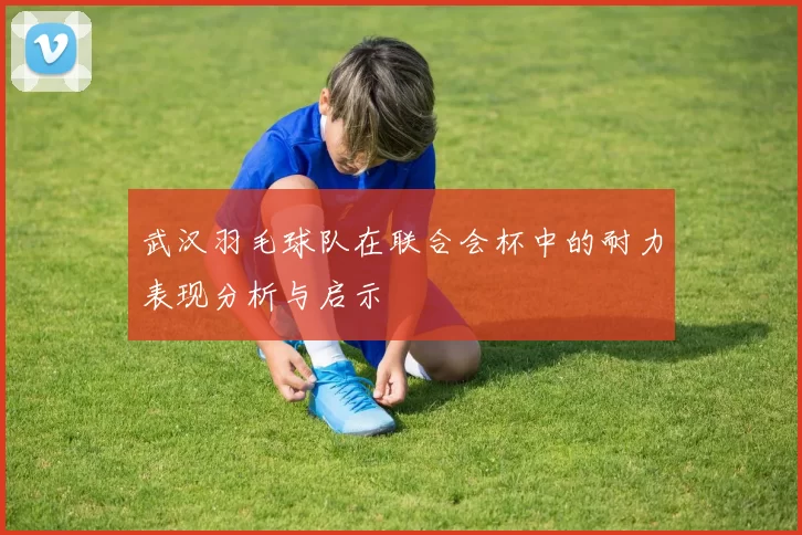武汉羽毛球队在联合会杯中的耐力表现分析与启示