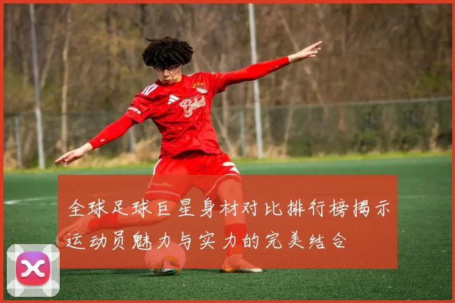 全球足球巨星身材对比排行榜揭示运动员魅力与实力的完美结合