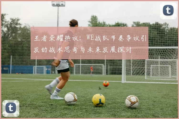 王者荣耀热议：WE战队节奏争议引发的战术思考与未来发展探讨