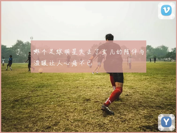哪个足球明星失去了女儿的陪伴与温暖让人心痛不已