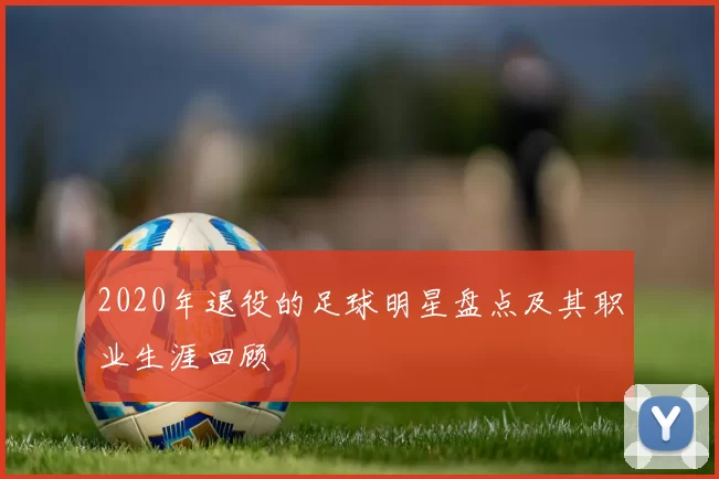 2020年退役的足球明星盘点及其职业生涯回顾