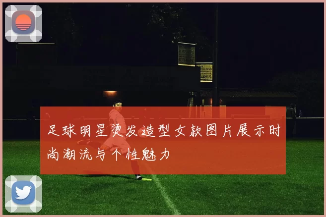 足球明星烫发造型女款图片展示时尚潮流与个性魅力