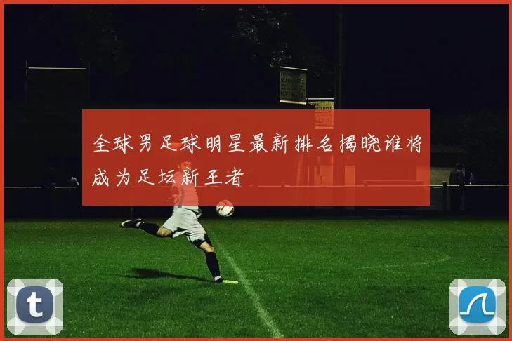 全球男足球明星最新排名揭晓谁将成为足坛新王者