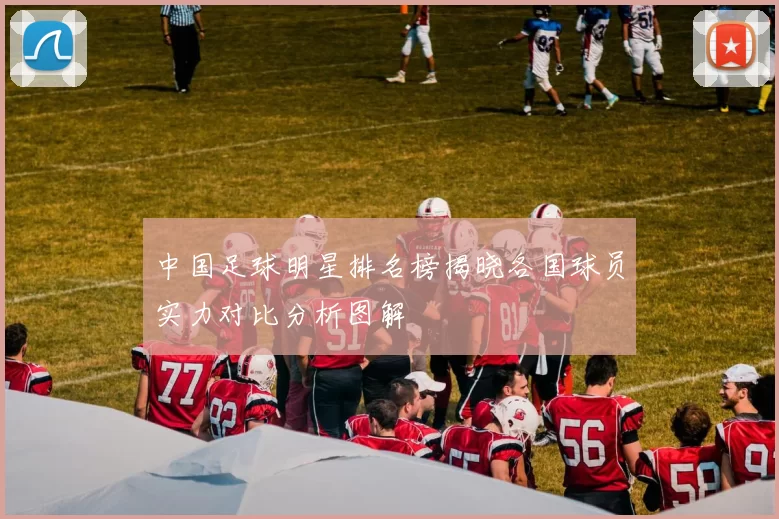 中国足球明星排名榜揭晓各国球员实力对比分析图解