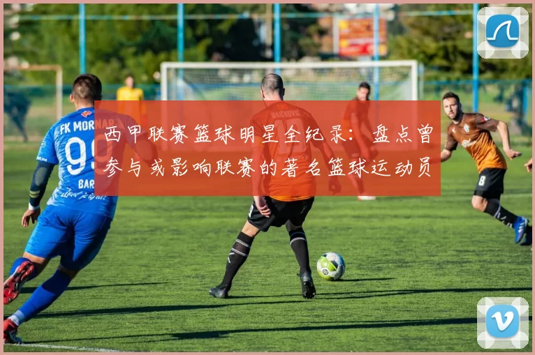 西甲联赛篮球明星全纪录：盘点曾参与或影响联赛的著名篮球运动员