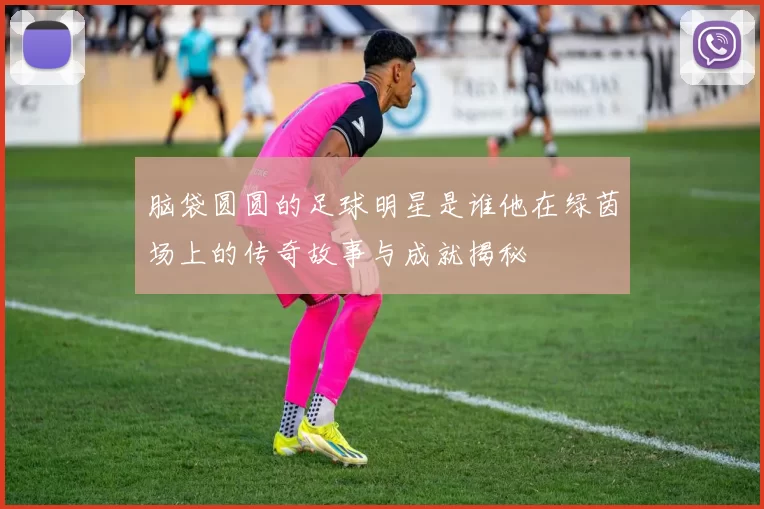 脑袋圆圆的足球明星是谁他在绿茵场上的传奇故事与成就揭秘