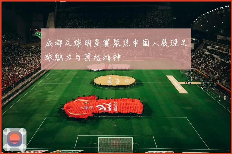 成都足球明星赛聚焦中国人展现足球魅力与团结精神