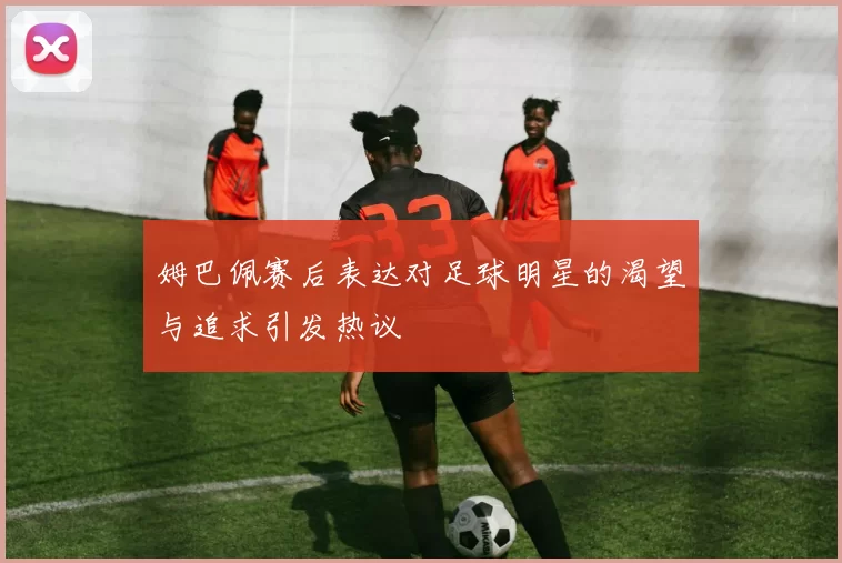 姆巴佩赛后表达对足球明星的渴望与追求引发热议