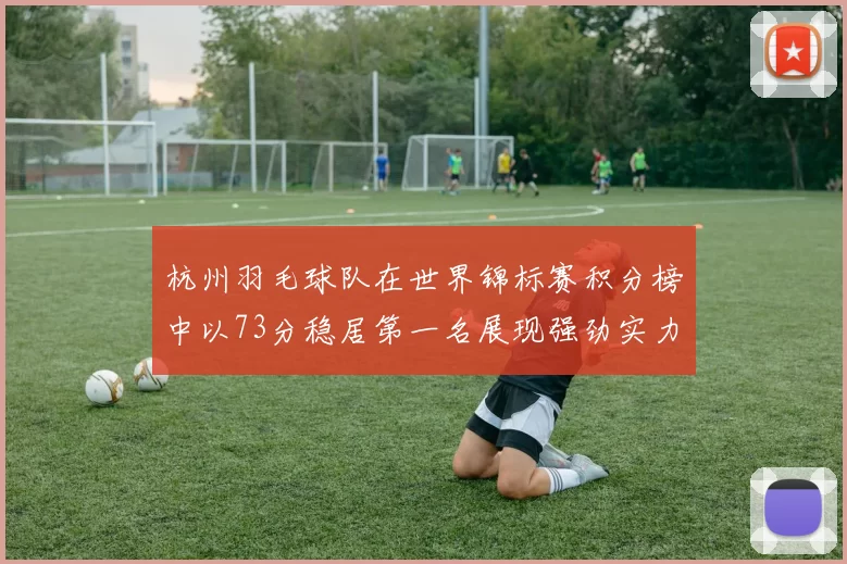 杭州羽毛球队在世界锦标赛积分榜中以73分稳居第一名展现强劲实力