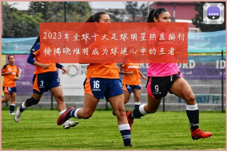 2023年全球十大足球明星热度排行榜揭晓谁将成为球迷心中的王者