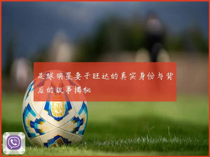 足球明星妻子旺达的真实身份与背后的故事揭秘